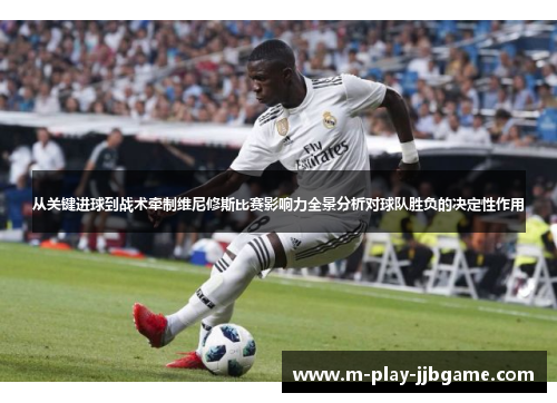 从关键进球到战术牵制维尼修斯比赛影响力全景分析对球队胜负的决定性作用 从关键进球到战术牵制维尼修斯比赛影响力全景分析对球队胜负的决定性作用