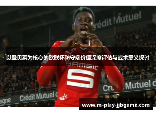 以登贝莱为核心的欧联杯防守端价值深度评估与战术意义探讨