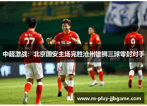 中超激战:北京国安主场完胜沧州雄狮三球零封对手 中超激战:北京国安主场完胜沧州雄狮三球零封对手