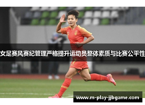 女足赛风赛纪管理严格提升运动员整体素质与比赛公平性