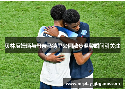 贝林厄姆晒与母亲马德里公园散步温馨瞬间引关注