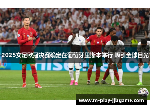 2025女足欧冠决赛确定在葡萄牙里斯本举行 吸引全球目光