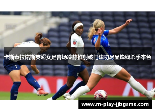 卡斯泰拉诺斯英超女足客场冷静推射破门建功尽显锋线杀手本色