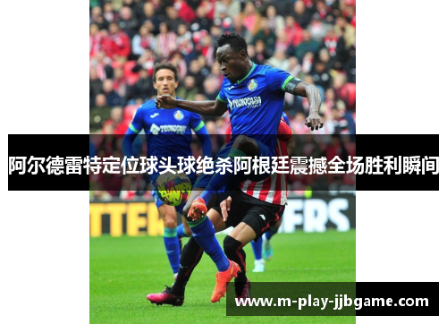 阿尔德雷特定位球头球绝杀阿根廷震撼全场胜利瞬间 阿尔德雷特定位球头球绝杀阿根廷震撼全场胜利瞬间